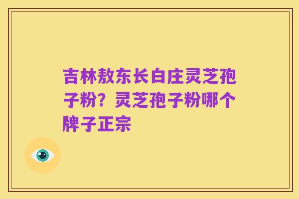吉林敖东长白庄灵芝孢子粉?灵芝孢子粉哪个牌子正宗