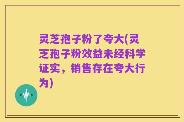 灵芝孢子粉了夸大(灵芝孢子粉效益未经科学证实,销售存在夸大行为)