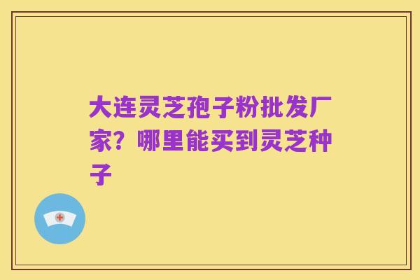 大连灵芝孢子粉批发厂家?哪里能买到灵芝种子