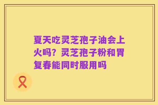 夏天吃灵芝孢子油会上火吗?灵芝孢子粉和胃复春能同时服用吗