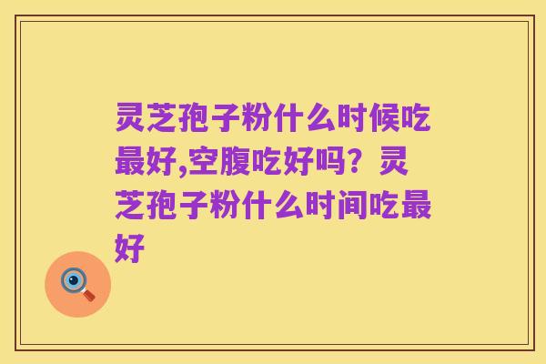 灵芝孢子粉什么时候吃最好,空腹吃好吗？灵芝孢子粉什么时间吃最好
