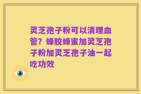 灵芝孢子粉可以清理血管?蜂胶蜂蜜加灵芝孢子粉加灵芝孢子油一起吃功效