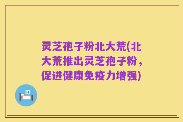 灵芝孢子粉北大荒(北大荒推出灵芝孢子粉,促进健康免疫力增强)
