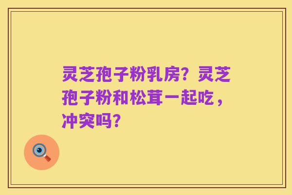 灵芝孢子粉乳房?灵芝孢子粉和松茸一起吃,冲突吗?