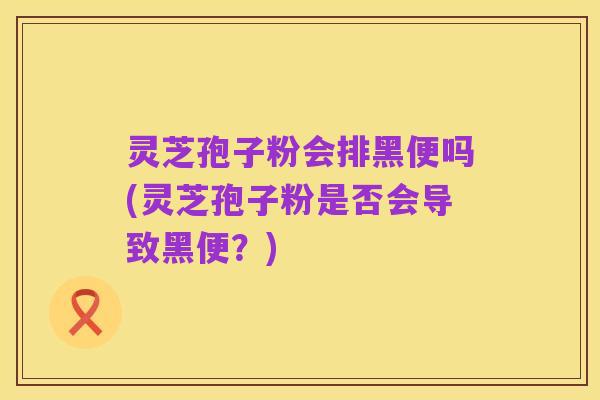 灵芝孢子粉会排黑便吗(灵芝孢子粉是否会导致黑便?)