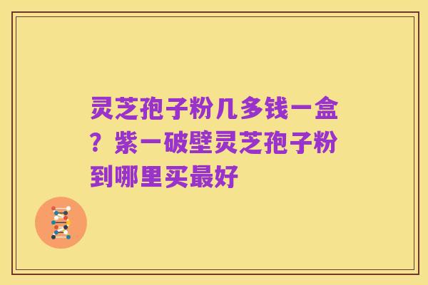 灵芝孢子粉几多钱一盒?紫一破壁灵芝孢子粉到哪里买最好