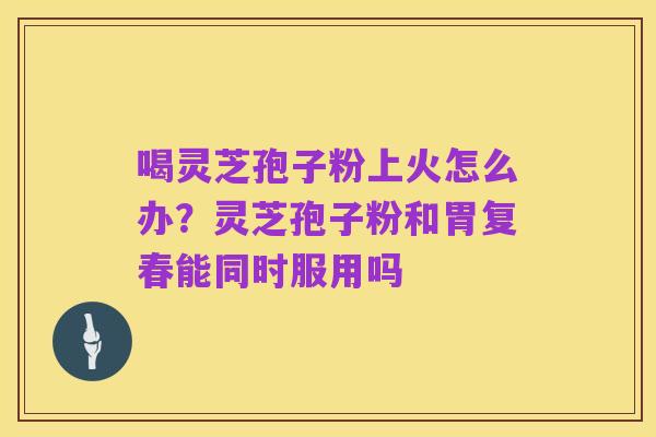 喝灵芝孢子粉上火怎么办?灵芝孢子粉和胃复春能同时服用吗