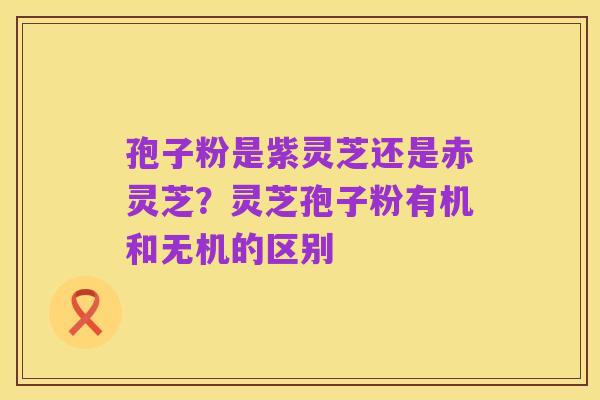 孢子粉是紫灵芝还是赤灵芝？灵芝孢子粉有机和无机的区别