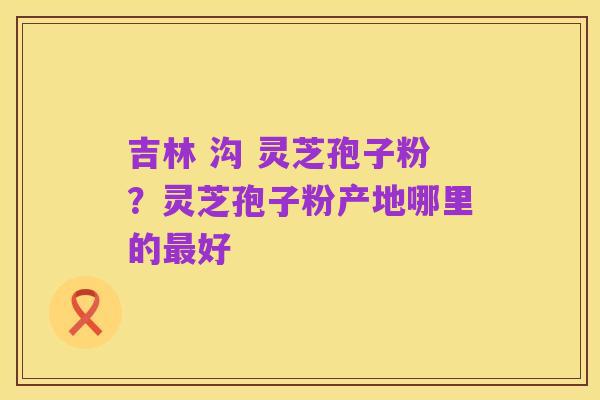 吉林 沟 灵芝孢子粉?灵芝孢子粉产地哪里的最好