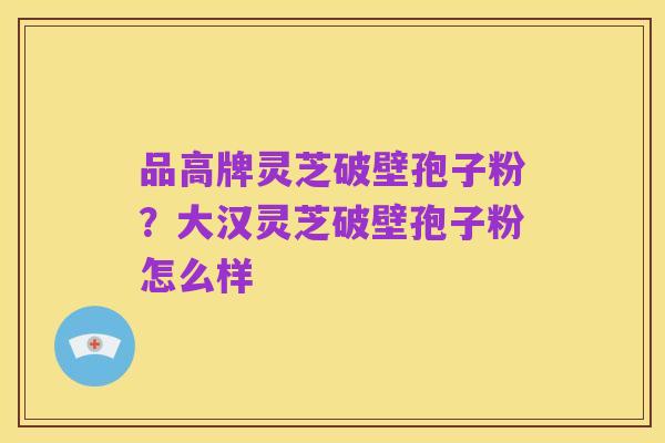品高牌灵芝破壁孢子粉?大汉灵芝破壁孢子粉怎么样