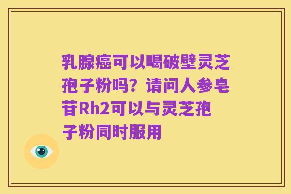 乳腺癌可以喝破壁灵芝孢子粉吗?请问人参皂苷Rh2可以与灵芝孢子粉同时服用