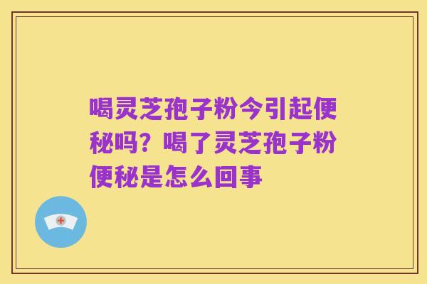 喝灵芝孢子粉今引起便秘吗？喝了灵芝孢子粉便秘是怎么回事
