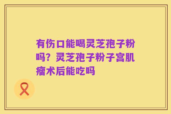 有伤口能喝灵芝孢子粉吗？灵芝孢子粉子宫肌瘤术后能吃吗