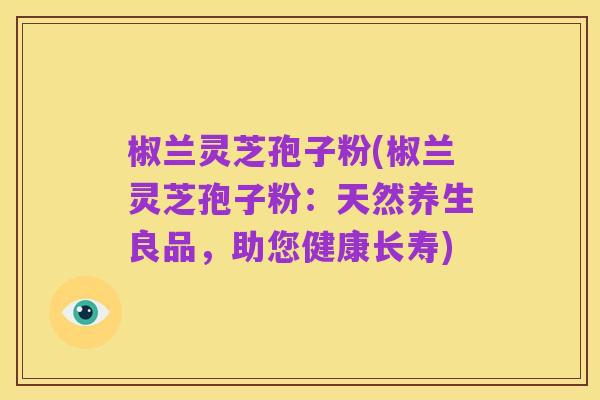 椒兰灵芝孢子粉(椒兰灵芝孢子粉:天然养生良品,助您健康长寿)