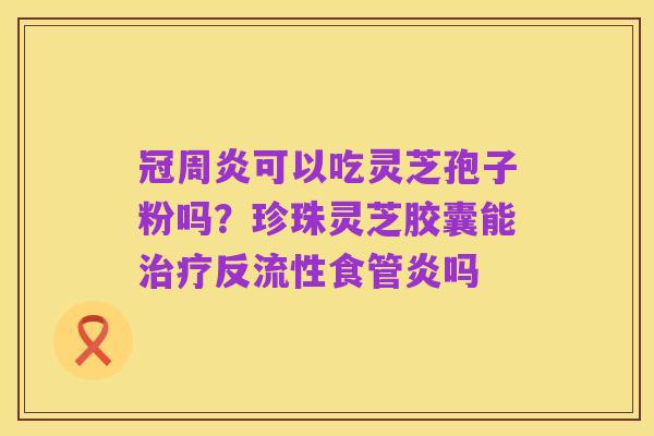 冠周炎可以吃灵芝孢子粉吗？珍珠灵芝胶囊能治疗反流性食管炎吗