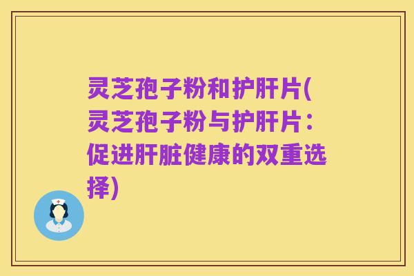 灵芝孢子粉和护肝片(灵芝孢子粉与护肝片:促进肝脏健康的双重选择)
