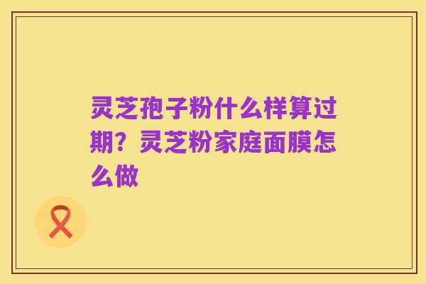灵芝孢子粉什么样算过期?灵芝粉家庭面膜怎么做