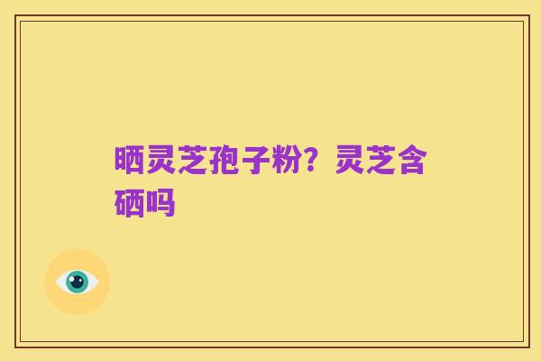 晒灵芝孢子粉？灵芝含硒吗