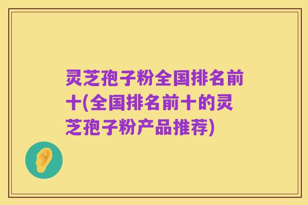 灵芝孢子粉全国排名前十(全国排名前十的灵芝孢子粉产品推荐)