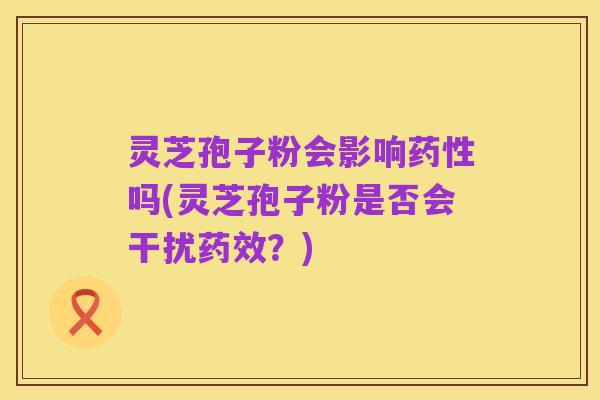灵芝孢子粉会影响药性吗(灵芝孢子粉是否会干扰药效?)