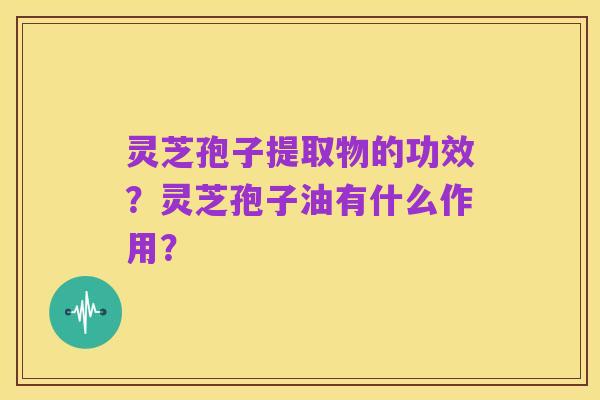 灵芝孢子提取物的功效?灵芝孢子油有什么作用?