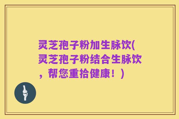 灵芝孢子粉加生脉饮(灵芝孢子粉结合生脉饮,帮您重拾健康!)