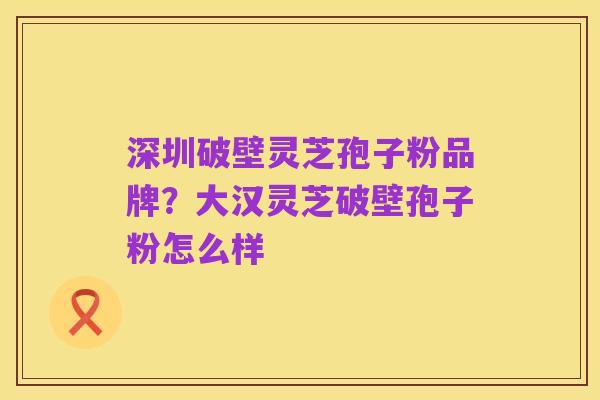 深圳破壁灵芝孢子粉品牌？大汉灵芝破壁孢子粉怎么样