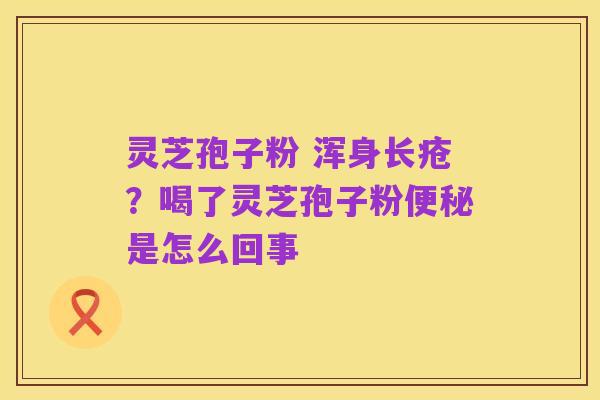 灵芝孢子粉 浑身长疮？喝了灵芝孢子粉便秘是怎么回事