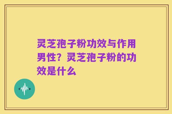 灵芝孢子粉功效与作用男性?灵芝孢子粉的功效是什么