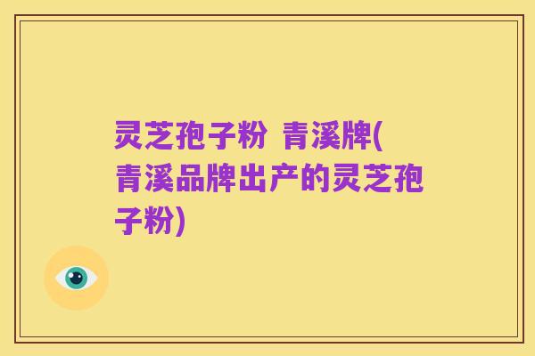 灵芝孢子粉 青溪牌(青溪品牌出产的灵芝孢子粉)