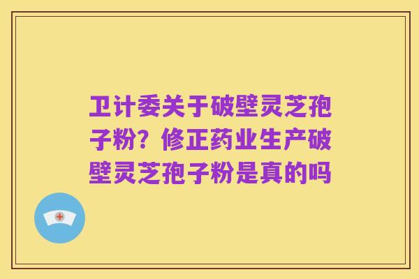 卫计委关于破壁灵芝孢子粉?修正药业生产破壁灵芝孢子粉是真的吗