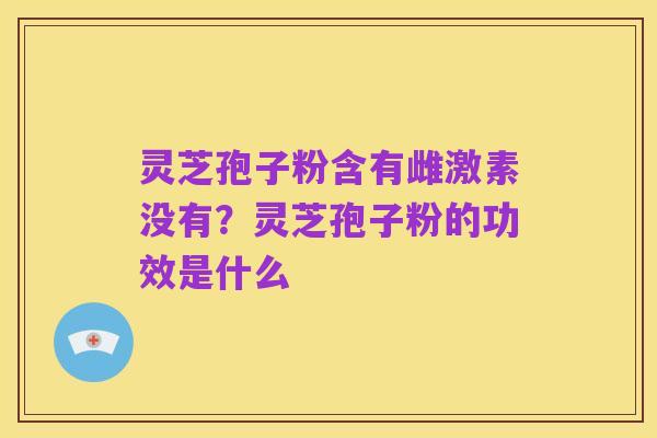 灵芝孢子粉含有雌激素没有?灵芝孢子粉的功效是什么