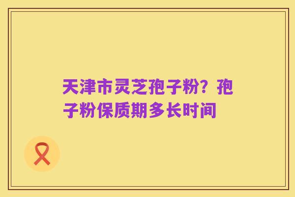 天津市灵芝孢子粉?孢子粉保质期多长时间
