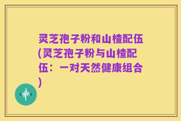 灵芝孢子粉和山楂配伍(灵芝孢子粉与山楂配伍:一对天然健康组合)