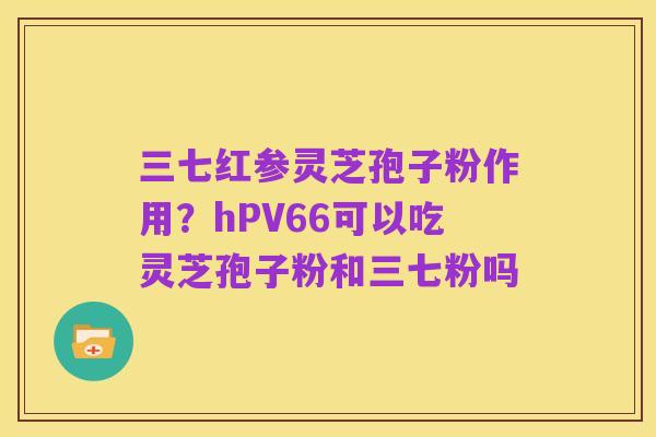 三七红参灵芝孢子粉作用?hPV66可以吃灵芝孢子粉和三七粉吗