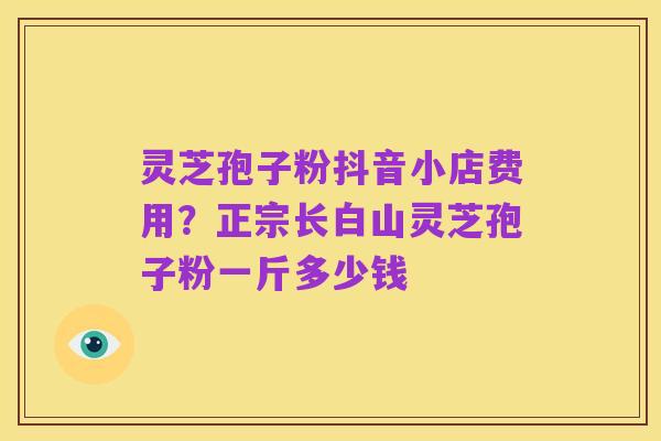 灵芝孢子粉抖音小店费用？正宗长白山灵芝孢子粉一斤多少钱