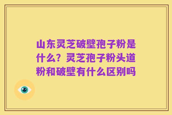 山东灵芝破壁孢子粉是什么？灵芝孢子粉头道粉和破壁有什么区别吗
