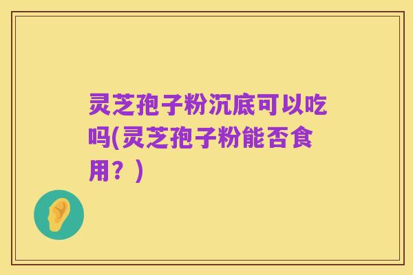 灵芝孢子粉沉底可以吃吗(灵芝孢子粉能否食用？)