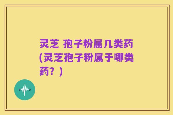 灵芝 孢子粉属几类药(灵芝孢子粉属于哪类药?)