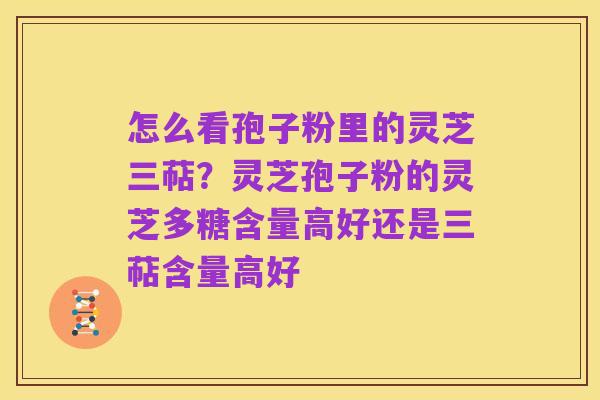 怎么看孢子粉里的灵芝三萜?灵芝孢子粉的灵芝多糖含量高好还是三萜含量高好