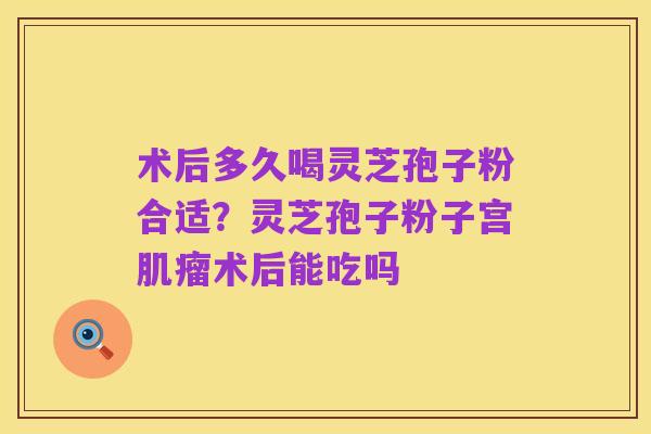 术后多久喝灵芝孢子粉合适?灵芝孢子粉子宫肌瘤术后能吃吗