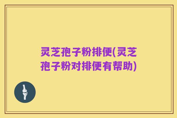 灵芝孢子粉排便(灵芝孢子粉对排便有帮助)