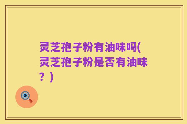 灵芝孢子粉有油味吗(灵芝孢子粉是否有油味？)