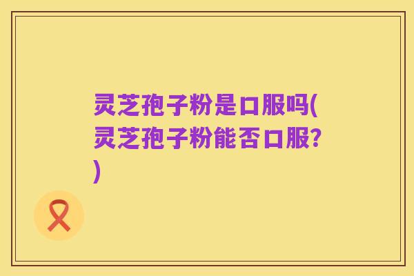 灵芝孢子粉是口服吗(灵芝孢子粉能否口服?)
