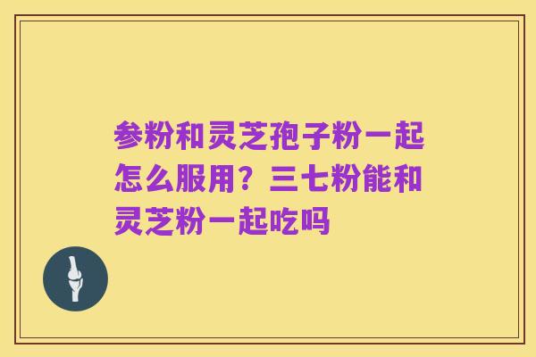 参粉和灵芝孢子粉一起怎么服用?三七粉能和灵芝粉一起吃吗
