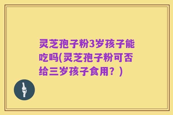 灵芝孢子粉3岁孩子能吃吗(灵芝孢子粉可否给三岁孩子食用?)