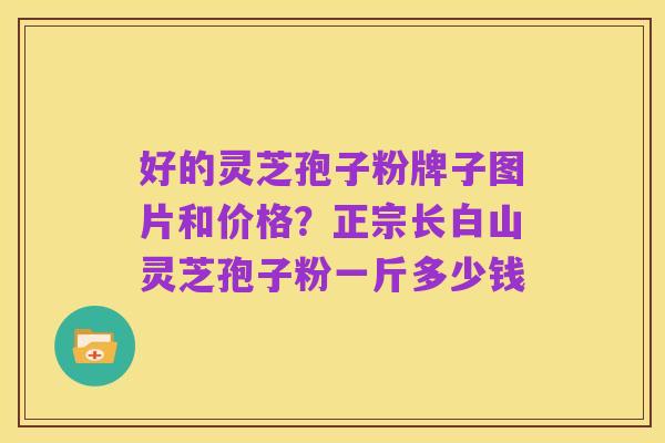 好的灵芝孢子粉牌子图片和价格？正宗长白山灵芝孢子粉一斤多少钱