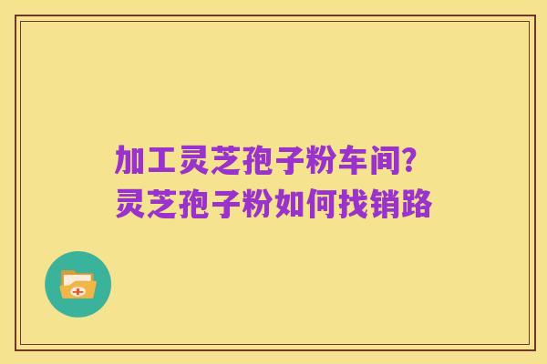 加工灵芝孢子粉车间?灵芝孢子粉如何找销路