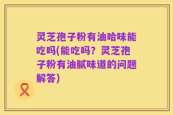 灵芝孢子粉有油哈味能吃吗(能吃吗?灵芝孢子粉有油腻味道的问题解答)