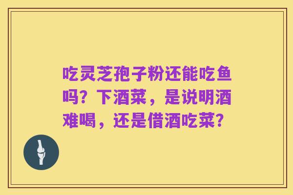 吃灵芝孢子粉还能吃鱼吗?下酒菜,是说明酒难喝,还是借酒吃菜?